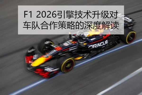 F1 2026引擎技术升级对车队合作策略的深度解读