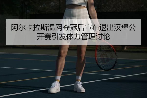 阿尔卡拉斯温网夺冠后宣布退出汉堡公开赛引发体力管理讨论